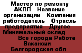 Мастер по ремонту АКПП › Название организации ­ Компания-работодатель › Отрасль предприятия ­ Другое › Минимальный оклад ­ 120 000 - Все города Работа » Вакансии   . Белгородская обл.